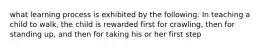 what learning process is exhibited by the following: In teaching a child to walk, the child is rewarded first for crawling, then for standing up, and then for taking his or her first step
