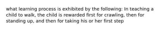 what learning process is exhibited by the following: In teaching a child to walk, the child is rewarded first for crawling, then for standing up, and then for taking his or her first step