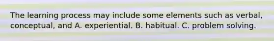 The learning process may include some elements such as verbal, conceptual, and A. experiential. B. habitual. C. problem solving.