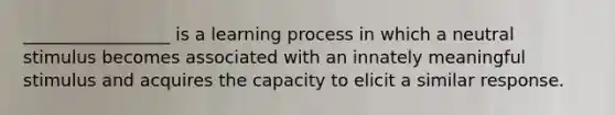 _________________ is a learning process in which a neutral stimulus becomes associated with an innately meaningful stimulus and acquires the capacity to elicit a similar response.