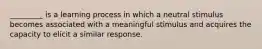 _________ is a learning process in which a neutral stimulus becomes associated with a meaningful stimulus and acquires the capacity to elicit a similar response.