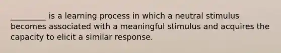 _________ is a learning process in which a neutral stimulus becomes associated with a meaningful stimulus and acquires the capacity to elicit a similar response.