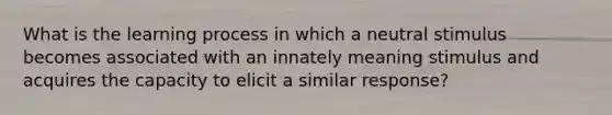 What is the learning process in which a neutral stimulus becomes associated with an innately meaning stimulus and acquires the capacity to elicit a similar response?