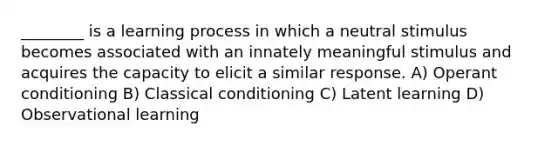 ________ is a learning process in which a neutral stimulus becomes associated with an innately meaningful stimulus and acquires the capacity to elicit a similar response. A) Operant conditioning B) Classical conditioning C) Latent learning D) Observational learning