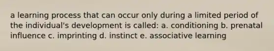 a learning process that can occur only during a limited period of the individual's development is called: a. conditioning b. prenatal influence c. imprinting d. instinct e. associative learning