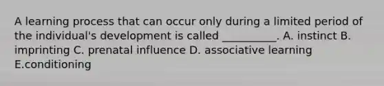 A learning process that can occur only during a limited period of the individual's development is called __________. A. instinct B. imprinting C. prenatal influence D. associative learning E.conditioning