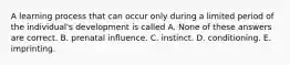 A learning process that can occur only during a limited period of the individual's development is called A. None of these answers are correct. B. prenatal influence. C. instinct. D. conditioning. E. imprinting.