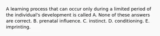 A learning process that can occur only during a limited period of the individual's development is called A. None of these answers are correct. B. prenatal influence. C. instinct. D. conditioning. E. imprinting.