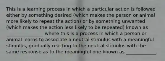 This is a learning process in which a particular action is followed either by something desired (which makes the person or animal more likely to repeat the action) or by something unwanted (which makes the action less likely to be repeated) known as ________________ where this is a process in which a person or animal learns to associate a neutral stimulus with a meaningful stimulus, gradually reacting to the neutral stimulus with the same response as to the meaningful one known as _____________.