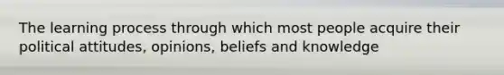 The learning process through which most people acquire their political attitudes, opinions, beliefs and knowledge