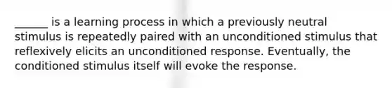 ______ is a learning process in which a previously neutral stimulus is repeatedly paired with an unconditioned stimulus that reflexively elicits an unconditioned response. Eventually, the conditioned stimulus itself will evoke the response.