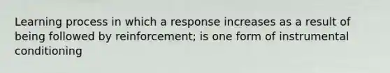 Learning process in which a response increases as a result of being followed by reinforcement; is one form of instrumental conditioning