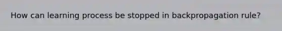 How can learning process be stopped in backpropagation rule?