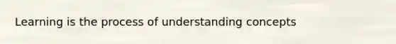 Learning is the process of understanding concepts