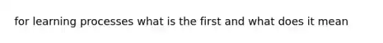 for learning processes what is the first and what does it mean