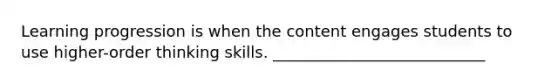 Learning progression is when the content engages students to use higher-order thinking skills. ___________________________