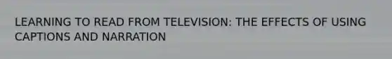 LEARNING TO READ FROM TELEVISION: THE EFFECTS OF USING CAPTIONS AND NARRATION