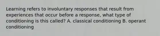 Learning refers to involuntary responses that result from experiences that occur before a response, what type of conditioning is this called? A. classical conditioning B. operant conditioning