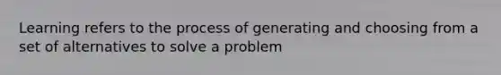 Learning refers to the process of generating and choosing from a set of alternatives to solve a problem