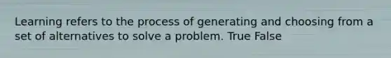 Learning refers to the process of generating and choosing from a set of alternatives to solve a problem. True False