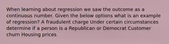 When learning about regression we saw the outcome as a continuous number. Given the below options what is an example of regression? A fraudulent charge Under certain circumstances determine if a person is a Republican or Democrat Customer churn Housing prices