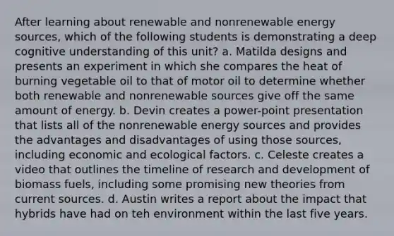 After learning about renewable and nonrenewable energy sources, which of the following students is demonstrating a deep cognitive understanding of this unit? a. Matilda designs and presents an experiment in which she compares the heat of burning vegetable oil to that of motor oil to determine whether both renewable and nonrenewable sources give off the same amount of energy. b. Devin creates a power-point presentation that lists all of the nonrenewable energy sources and provides the advantages and disadvantages of using those sources, including economic and ecological factors. c. Celeste creates a video that outlines the timeline of research and development of biomass fuels, including some promising new theories from current sources. d. Austin writes a report about the impact that hybrids have had on teh environment within the last five years.