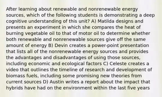 After learning about renewable and nonrenewable energy sources, which of the following students is demonstrating a deep cognitive understanding of this unit? A) Matilda designs and presents an experiment in which she compares the heat of burning vegetable oil to that of motor oil to determine whether both renewable and nonrenewable sources give off the same amount of energy B) Devin creates a power-point presentation that lists all of the nonrenewable energy sources and provides the advantages and disadvantages of using those sources, including economic and ecological factors C) Celeste creates a video that outlines the timeline of research and development of biomass fuels, including some promising new theories from current sources D) Austin writes a report about the impact that hybrids have had on the environment within the last five years