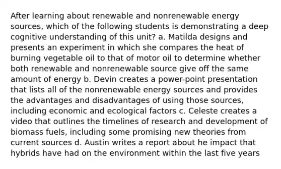 After learning about renewable and non<a href='https://www.questionai.com/knowledge/kRNvS2LzF4-renewable-energy-sources' class='anchor-knowledge'>renewable energy sources</a>, which of the following students is demonstrating a deep cognitive understanding of this unit? a. Matilda designs and presents an experiment in which she compares the heat of burning vegetable oil to that of motor oil to determine whether both renewable and nonrenewable source give off the same amount of energy b. Devin creates a power-point presentation that lists all of the nonrenewable energy sources and provides the advantages and disadvantages of using those sources, including economic and ecological factors c. Celeste creates a video that outlines the timelines of <a href='https://www.questionai.com/knowledge/kGXSYQ1h4A-research-and-development' class='anchor-knowledge'>research and development</a> of biomass fuels, including some promising new theories from <a href='https://www.questionai.com/knowledge/k7yfbJxoGz-current-source' class='anchor-knowledge'>current source</a>s d. Austin writes a report about he impact that hybrids have had on the environment within the last five years