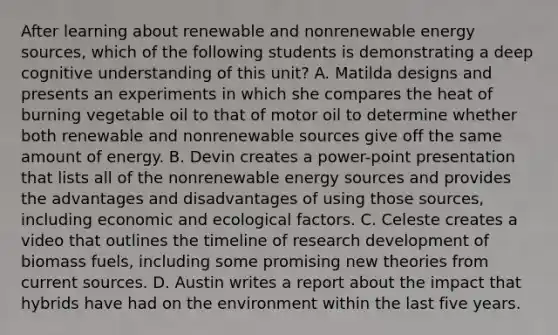 After learning about renewable and nonrenewable energy sources, which of the following students is demonstrating a deep cognitive understanding of this unit? A. Matilda designs and presents an experiments in which she compares the heat of burning vegetable oil to that of motor oil to determine whether both renewable and nonrenewable sources give off the same amount of energy. B. Devin creates a power-point presentation that lists all of the nonrenewable energy sources and provides the advantages and disadvantages of using those sources, including economic and ecological factors. C. Celeste creates a video that outlines the timeline of research development of biomass fuels, including some promising new theories from current sources. D. Austin writes a report about the impact that hybrids have had on the environment within the last five years.