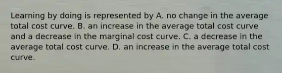 Learning by doing is represented by A. no change in the average total cost curve. B. an increase in the average total cost curve and a decrease in the marginal cost curve. C. a decrease in the average total cost curve. D. an increase in the average total cost curve.