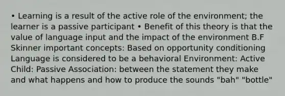 • Learning is a result of the active role of the environment; the learner is a passive participant • Benefit of this theory is that the value of language input and the impact of the environment B.F Skinner important concepts: Based on opportunity conditioning Language is considered to be a behavioral Environment: Active Child: Passive Association: between the statement they make and what happens and how to produce the sounds "bah" "bottle"