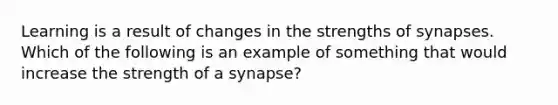 Learning is a result of changes in the strengths of synapses. Which of the following is an example of something that would increase the strength of a synapse?