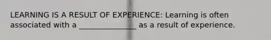 LEARNING IS A RESULT OF EXPERIENCE: Learning is often associated with a _______________ as a result of experience.