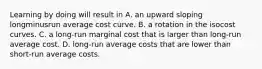 Learning by doing will result in A. an upward sloping longminusrun average cost curve. B. a rotation in the isocost curves. C. a long-run marginal cost that is larger than long-run average cost. D. long-run average costs that are lower than short-run average costs.