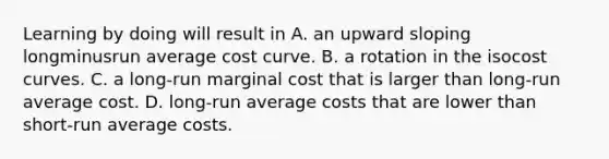 Learning by doing will result in A. an upward sloping longminusrun average cost curve. B. a rotation in the isocost curves. C. a long-run marginal cost that is larger than long-run average cost. D. long-run average costs that are lower than short-run average costs.