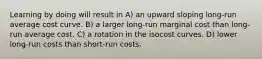 Learning by doing will result in A) an upward sloping long-run average cost curve. B) a larger long-run marginal cost than long-run average cost. C) a rotation in the isocost curves. D) lower long-run costs than short-run costs.