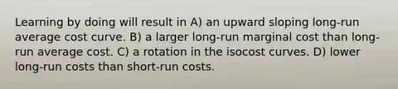 Learning by doing will result in A) an upward sloping long-run average cost curve. B) a larger long-run marginal cost than long-run average cost. C) a rotation in the isocost curves. D) lower long-run costs than short-run costs.