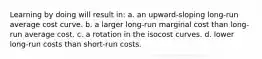 Learning by doing will result in: a. an upward-sloping long-run average cost curve. b. a larger long-run marginal cost than long-run average cost. c. a rotation in the isocost curves. d. lower long-run costs than short-run costs.