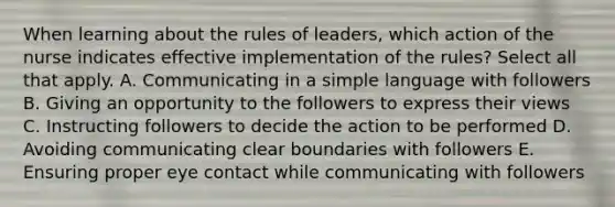 When learning about the rules of leaders, which action of the nurse indicates effective implementation of the rules? Select all that apply. A. Communicating in a simple language with followers B. Giving an opportunity to the followers to express their views C. Instructing followers to decide the action to be performed D. Avoiding communicating clear boundaries with followers E. Ensuring proper eye contact while communicating with followers