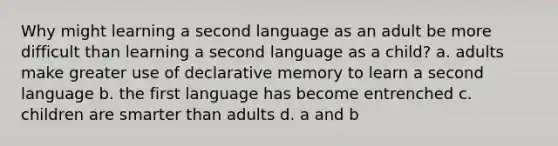 Why might learning a second language as an adult be more difficult than learning a second language as a child? a. adults make greater use of declarative memory to learn a second language b. the first language has become entrenched c. children are smarter than adults d. a and b