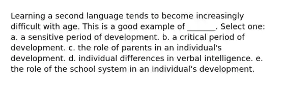 Learning a second language tends to become increasingly difficult with age. This is a good example of _______. Select one: a. a sensitive period of development. b. a critical period of development. c. the role of parents in an individual's development. d. individual differences in verbal intelligence. e. the role of the school system in an individual's development.