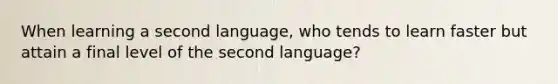 When learning a second language, who tends to learn faster but attain a final level of the second language?