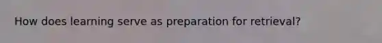 How does learning serve as preparation for retrieval?