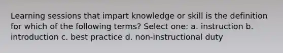 Learning sessions that impart knowledge or skill is the definition for which of the following terms? Select one: a. instruction b. introduction c. best practice d. non-instructional duty