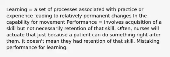 Learning = a set of processes associated with practice or experience leading to relatively permanent changes In the capability for movement Performance = involves acquisition of a skill but not necessarily retention of that skill. Often, nurses will actuate that just because a patient can do something right after them, it doesn't mean they had retention of that skill. Mistaking performance for learning.