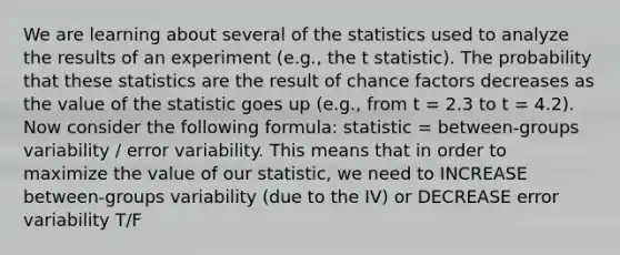 We are learning about several of the statistics used to analyze the results of an experiment (e.g., the t statistic). The probability that these statistics are the result of chance factors decreases as the value of the statistic goes up (e.g., from t = 2.3 to t = 4.2). Now consider the following formula: statistic = between-groups variability / error variability. This means that in order to maximize the value of our statistic, we need to INCREASE between-groups variability (due to the IV) or DECREASE error variability T/F