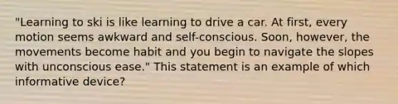 "Learning to ski is like learning to drive a car. At first, every motion seems awkward and self-conscious. Soon, however, the movements become habit and you begin to navigate the slopes with unconscious ease." This statement is an example of which informative device?