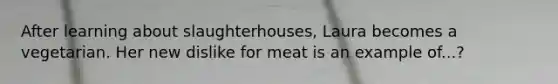 After learning about slaughterhouses, Laura becomes a vegetarian. Her new dislike for meat is an example of...?