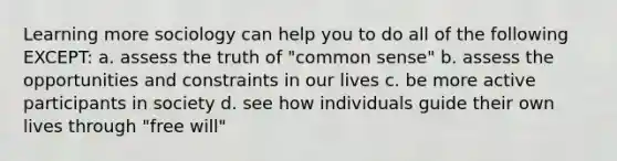 Learning more sociology can help you to do all of the following EXCEPT: a. assess the truth of "common sense" b. assess the opportunities and constraints in our lives c. be more active participants in society d. see how individuals guide their own lives through "free will"