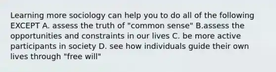 Learning more sociology can help you to do all of the following EXCEPT A. assess the truth of "common sense" B.assess the opportunities and constraints in our lives C. be more active participants in society D. see how individuals guide their own lives through "free will"